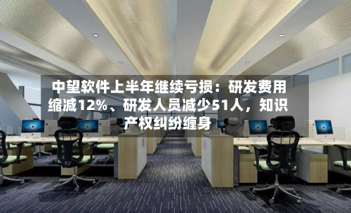 中望软件上半年继续亏损：研发费用缩减12%、研发人员减少51人	，知识产权纠纷缠身-第3张图片
