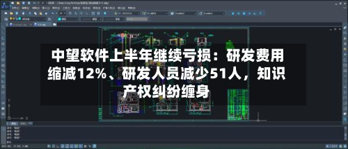 中望软件上半年继续亏损：研发费用缩减12%、研发人员减少51人，知识产权纠纷缠身-第1张图片