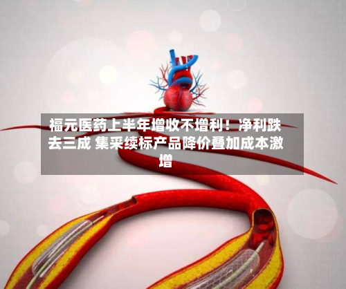 福元医药上半年增收不增利!净利跌去三成 集采续标产品降价叠加成本激增-第2张图片
