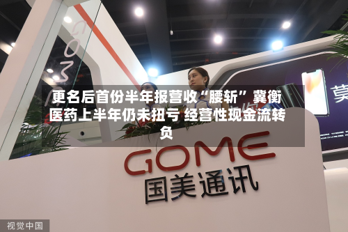 更名后首份半年报营收“腰斩	” 冀衡医药上半年仍未扭亏 经营性现金流转负-第2张图片