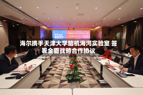 海尔携手天津大学脑机海河实验室 签署全面战略合作协议-第1张图片