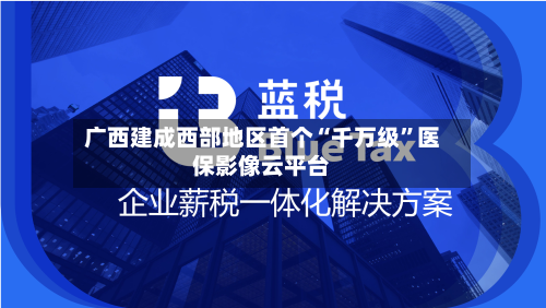 广西建成西部地区首个“千万级”医保影像云平台-第1张图片