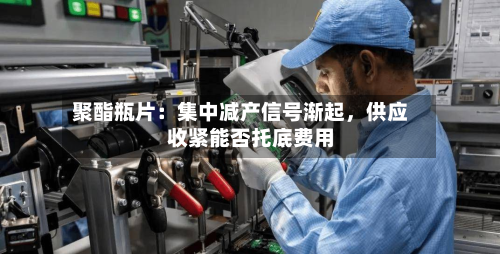 聚酯瓶片：集中减产信号渐起，供应收紧能否托底费用-第1张图片