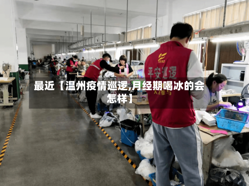 最近【温州疫情巡逻,月经期喝冰的会怎样】-第2张图片
