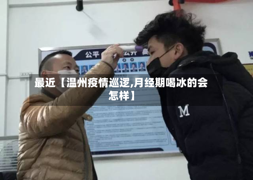 最近【温州疫情巡逻,月经期喝冰的会怎样】-第3张图片
