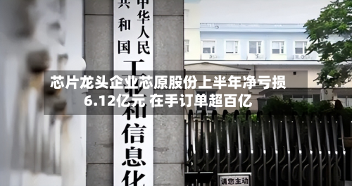 芯片龙头企业芯原股份上半年净亏损6.12亿元 在手订单超百亿-第2张图片