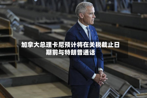 加拿大总理卡尼预计将在关税截止日期前与特朗普通话-第2张图片