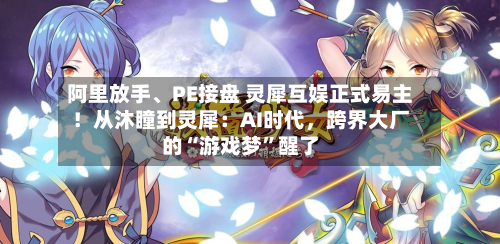阿里放手	、PE接盘 灵犀互娱正式易主！从沐瞳到灵犀：AI时代，跨界大厂的“游戏梦”醒了-第1张图片