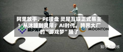 阿里放手、PE接盘 灵犀互娱正式易主！从沐瞳到灵犀：AI时代，跨界大厂的“游戏梦”醒了-第3张图片