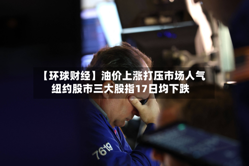 【环球财经】油价上涨打压市场人气 纽约股市三大股指17日均下跌-第1张图片