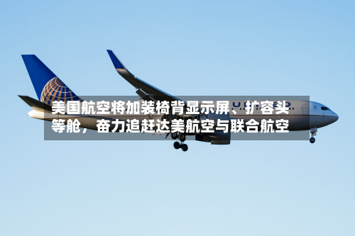 美国航空将加装椅背显示屏	、扩容头等舱，奋力追赶达美航空与联合航空-第1张图片