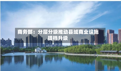 商务部:分层分级推动县域商业设施提档升级-第1张图片