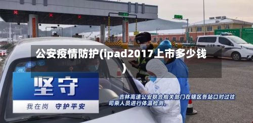 公安疫情防护(ipad2017上市多少钱)-第1张图片