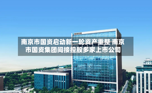 南京市国资启动新一轮资产重整 南京市国资集团间接控股多家上市公司-第2张图片