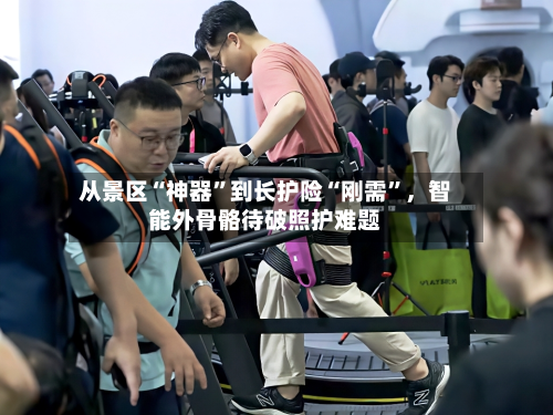 从景区“神器”到长护险“刚需”，智能外骨骼待破照护难题-第1张图片