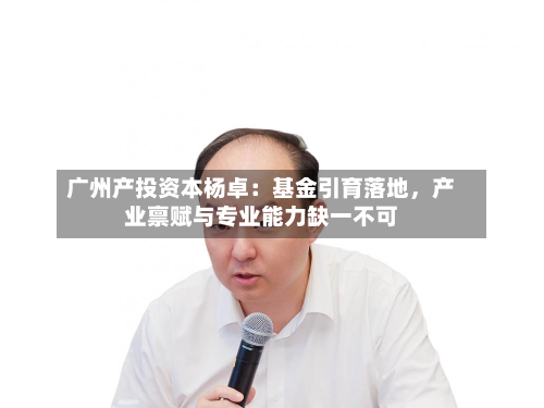 广州产投资本杨卓：基金引育落地	，产业禀赋与专业能力缺一不可-第2张图片