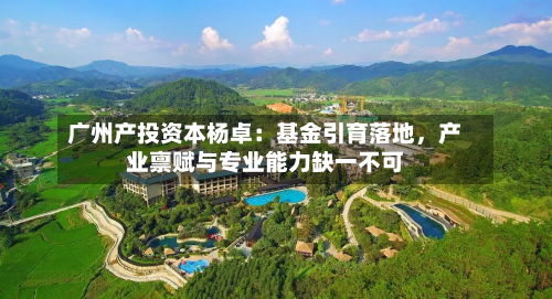 广州产投资本杨卓：基金引育落地，产业禀赋与专业能力缺一不可-第1张图片