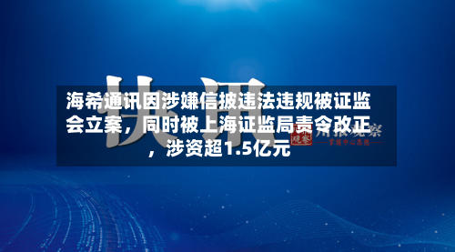 海希通讯因涉嫌信披违法违规被证监会立案，同时被上海证监局责令改正，涉资超1.5亿元-第1张图片