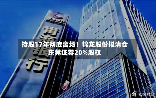 持股17年彻底离场!锦龙股份拟清仓东莞证券20%股权-第1张图片
