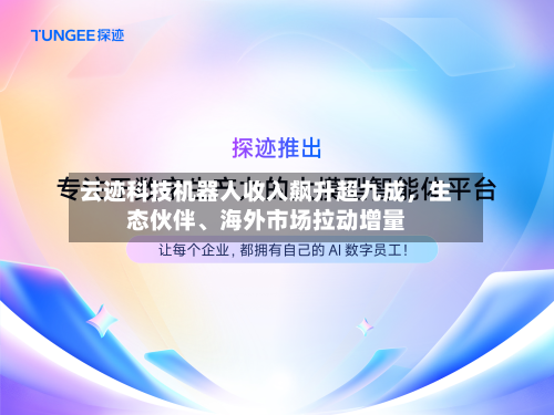 云迹科技机器人收入飙升超九成，生态伙伴、海外市场拉动增量-第1张图片