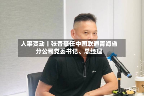 人事变动丨张晋豪任中国联通青海省分公司党委书记、总经理-第1张图片