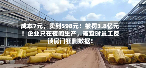 成本7元，卖到598元！被罚3.8亿元！企业只在夜间生产	，被查时员工反锁房门狂删数据！-第1张图片
