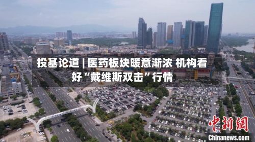 投基论道 | 医药板块暖意渐浓 机构看好“戴维斯双击”行情-第2张图片