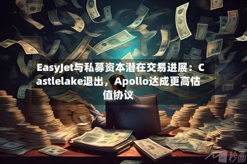 EasyJet与私募资本潜在交易进展：Castlelake退出，Apollo达成更高估值协议-第2张图片